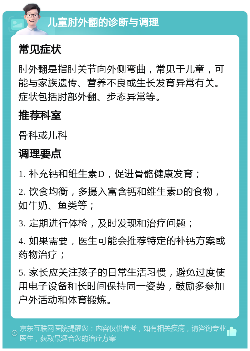 儿童肘外翻的诊断与调理 常见症状 肘外翻是指肘关节向外侧弯曲，常见于儿童，可能与家族遗传、营养不良或生长发育异常有关。症状包括肘部外翻、步态异常等。 推荐科室 骨科或儿科 调理要点 1. 补充钙和维生素D，促进骨骼健康发育； 2. 饮食均衡，多摄入富含钙和维生素D的食物，如牛奶、鱼类等； 3. 定期进行体检，及时发现和治疗问题； 4. 如果需要，医生可能会推荐特定的补钙方案或药物治疗； 5. 家长应关注孩子的日常生活习惯，避免过度使用电子设备和长时间保持同一姿势，鼓励多参加户外活动和体育锻炼。