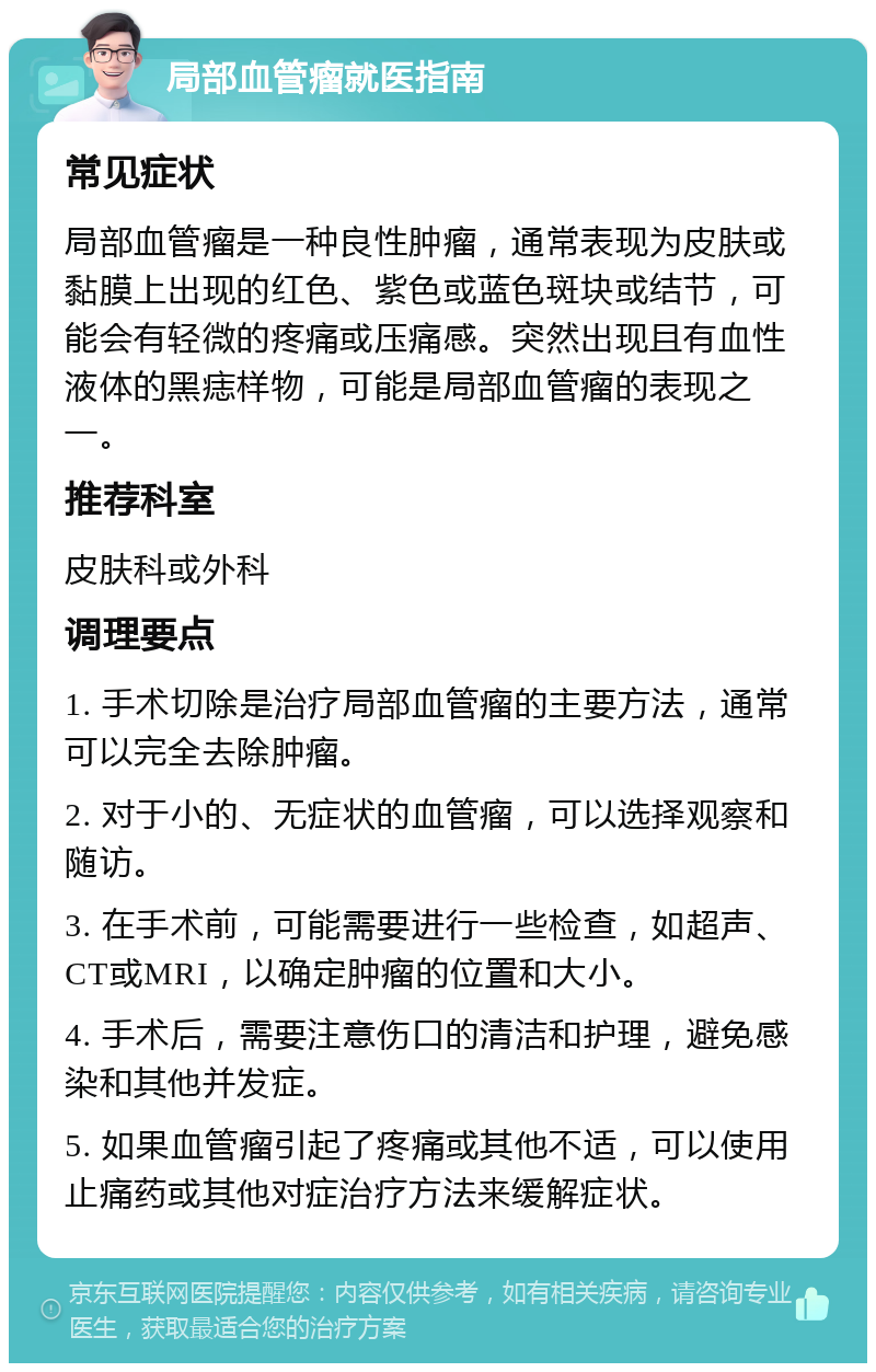 局部血管瘤就医指南 常见症状 局部血管瘤是一种良性肿瘤，通常表现为皮肤或黏膜上出现的红色、紫色或蓝色斑块或结节，可能会有轻微的疼痛或压痛感。突然出现且有血性液体的黑痣样物，可能是局部血管瘤的表现之一。 推荐科室 皮肤科或外科 调理要点 1. 手术切除是治疗局部血管瘤的主要方法，通常可以完全去除肿瘤。 2. 对于小的、无症状的血管瘤，可以选择观察和随访。 3. 在手术前，可能需要进行一些检查，如超声、CT或MRI，以确定肿瘤的位置和大小。 4. 手术后，需要注意伤口的清洁和护理，避免感染和其他并发症。 5. 如果血管瘤引起了疼痛或其他不适，可以使用止痛药或其他对症治疗方法来缓解症状。