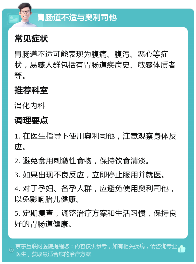 胃肠道不适与奥利司他 常见症状 胃肠道不适可能表现为腹痛、腹泻、恶心等症状，易感人群包括有胃肠道疾病史、敏感体质者等。 推荐科室 消化内科 调理要点 1. 在医生指导下使用奥利司他，注意观察身体反应。 2. 避免食用刺激性食物，保持饮食清淡。 3. 如果出现不良反应，立即停止服用并就医。 4. 对于孕妇、备孕人群，应避免使用奥利司他，以免影响胎儿健康。 5. 定期复查，调整治疗方案和生活习惯，保持良好的胃肠道健康。