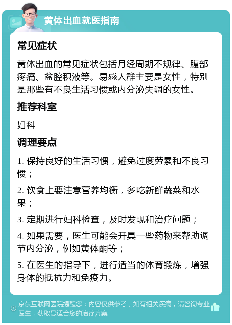 黄体出血就医指南 常见症状 黄体出血的常见症状包括月经周期不规律、腹部疼痛、盆腔积液等。易感人群主要是女性，特别是那些有不良生活习惯或内分泌失调的女性。 推荐科室 妇科 调理要点 1. 保持良好的生活习惯，避免过度劳累和不良习惯； 2. 饮食上要注意营养均衡，多吃新鲜蔬菜和水果； 3. 定期进行妇科检查，及时发现和治疗问题； 4. 如果需要，医生可能会开具一些药物来帮助调节内分泌，例如黄体酮等； 5. 在医生的指导下，进行适当的体育锻炼，增强身体的抵抗力和免疫力。