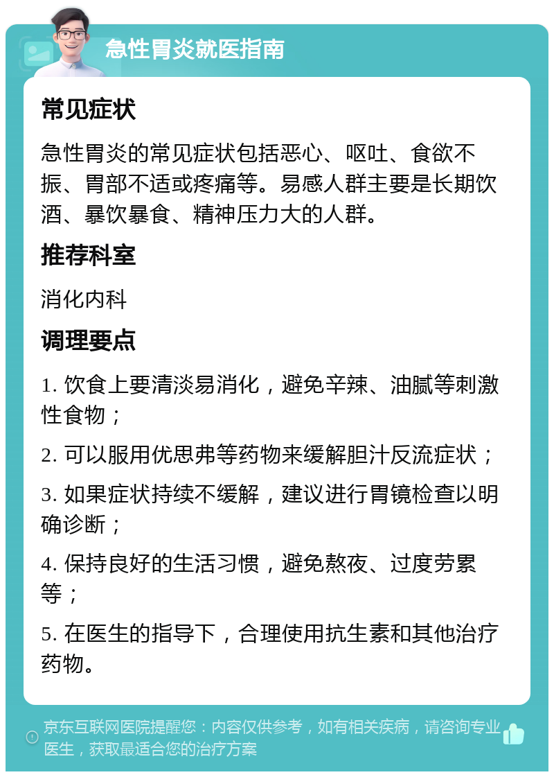 急性胃炎就医指南 常见症状 急性胃炎的常见症状包括恶心、呕吐、食欲不振、胃部不适或疼痛等。易感人群主要是长期饮酒、暴饮暴食、精神压力大的人群。 推荐科室 消化内科 调理要点 1. 饮食上要清淡易消化，避免辛辣、油腻等刺激性食物； 2. 可以服用优思弗等药物来缓解胆汁反流症状； 3. 如果症状持续不缓解，建议进行胃镜检查以明确诊断； 4. 保持良好的生活习惯，避免熬夜、过度劳累等； 5. 在医生的指导下，合理使用抗生素和其他治疗药物。