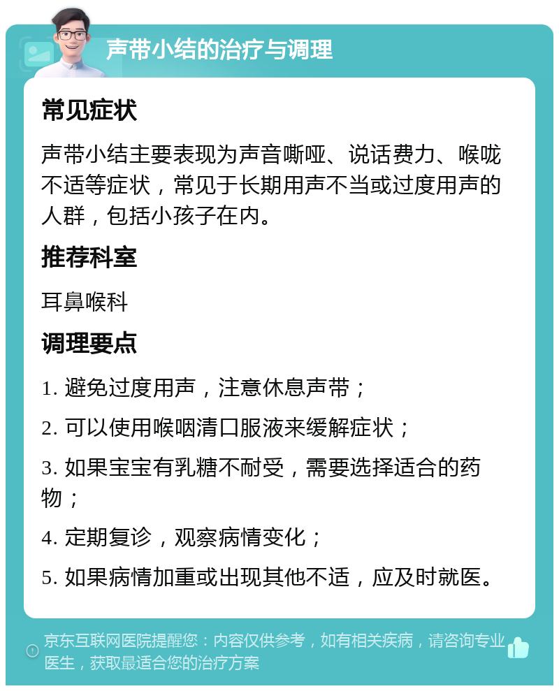 声带小结的治疗与调理 常见症状 声带小结主要表现为声音嘶哑、说话费力、喉咙不适等症状，常见于长期用声不当或过度用声的人群，包括小孩子在内。 推荐科室 耳鼻喉科 调理要点 1. 避免过度用声，注意休息声带； 2. 可以使用喉咽清口服液来缓解症状； 3. 如果宝宝有乳糖不耐受，需要选择适合的药物； 4. 定期复诊，观察病情变化； 5. 如果病情加重或出现其他不适，应及时就医。