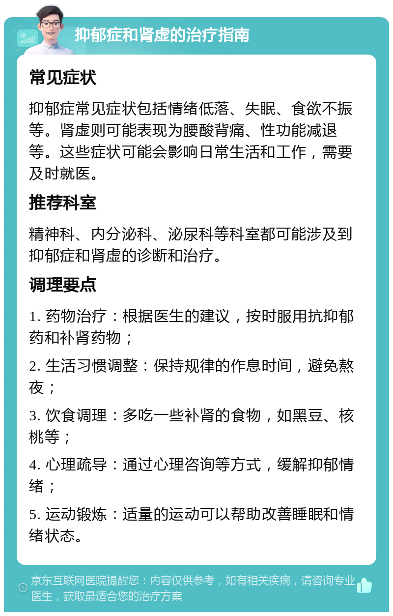 抑郁症和肾虚的治疗指南 常见症状 抑郁症常见症状包括情绪低落、失眠、食欲不振等。肾虚则可能表现为腰酸背痛、性功能减退等。这些症状可能会影响日常生活和工作，需要及时就医。 推荐科室 精神科、内分泌科、泌尿科等科室都可能涉及到抑郁症和肾虚的诊断和治疗。 调理要点 1. 药物治疗：根据医生的建议，按时服用抗抑郁药和补肾药物； 2. 生活习惯调整：保持规律的作息时间，避免熬夜； 3. 饮食调理：多吃一些补肾的食物，如黑豆、核桃等； 4. 心理疏导：通过心理咨询等方式，缓解抑郁情绪； 5. 运动锻炼：适量的运动可以帮助改善睡眠和情绪状态。