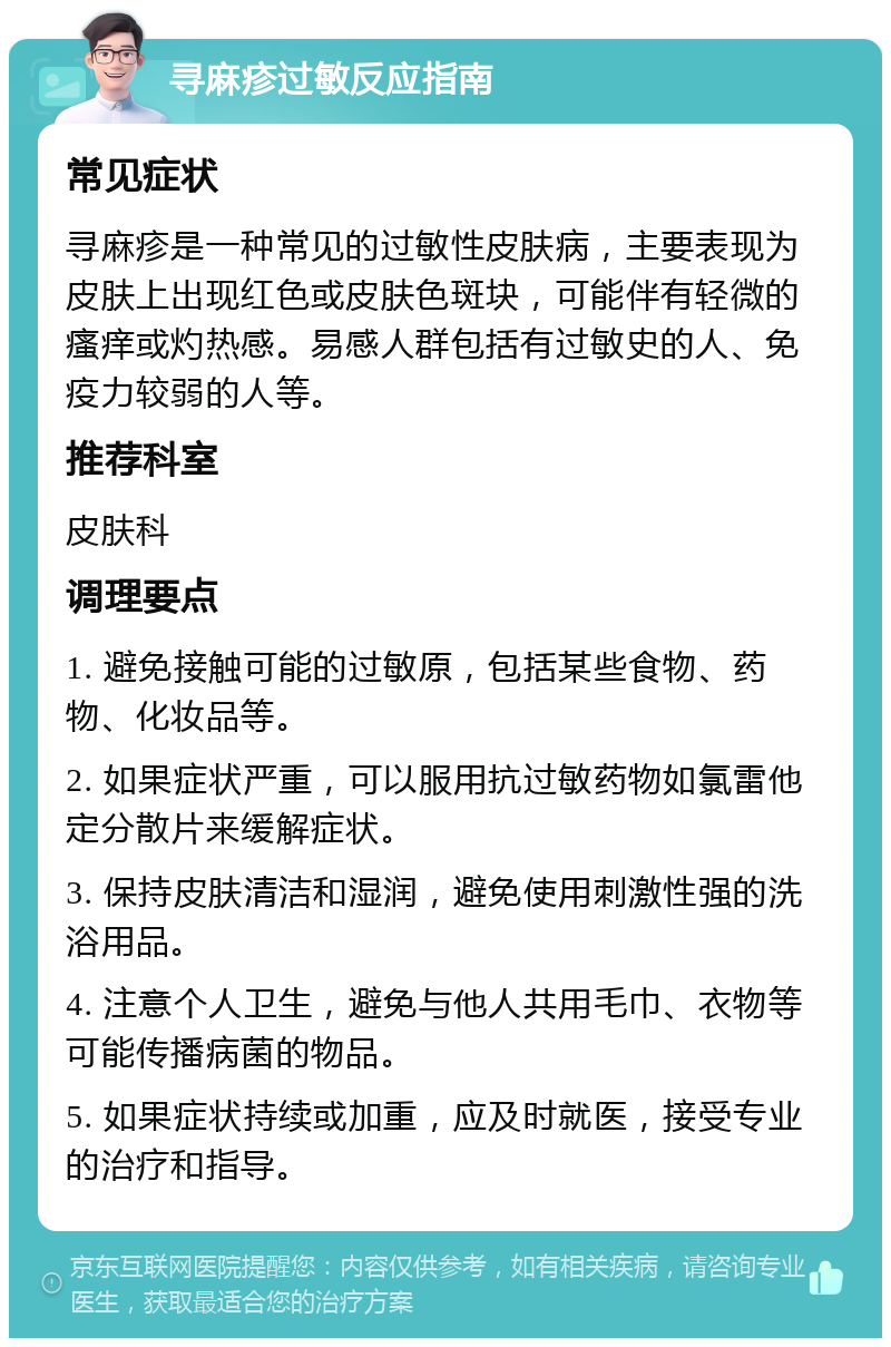 寻麻疹过敏反应指南 常见症状 寻麻疹是一种常见的过敏性皮肤病，主要表现为皮肤上出现红色或皮肤色斑块，可能伴有轻微的瘙痒或灼热感。易感人群包括有过敏史的人、免疫力较弱的人等。 推荐科室 皮肤科 调理要点 1. 避免接触可能的过敏原，包括某些食物、药物、化妆品等。 2. 如果症状严重，可以服用抗过敏药物如氯雷他定分散片来缓解症状。 3. 保持皮肤清洁和湿润，避免使用刺激性强的洗浴用品。 4. 注意个人卫生，避免与他人共用毛巾、衣物等可能传播病菌的物品。 5. 如果症状持续或加重，应及时就医，接受专业的治疗和指导。