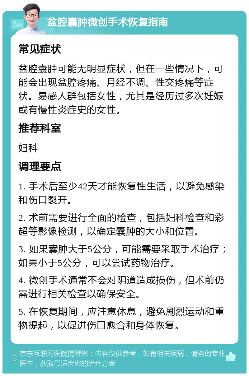 盆腔囊肿微创手术恢复指南 常见症状 盆腔囊肿可能无明显症状，但在一些情况下，可能会出现盆腔疼痛、月经不调、性交疼痛等症状。易感人群包括女性，尤其是经历过多次妊娠或有慢性炎症史的女性。 推荐科室 妇科 调理要点 1. 手术后至少42天才能恢复性生活，以避免感染和伤口裂开。 2. 术前需要进行全面的检查，包括妇科检查和彩超等影像检测，以确定囊肿的大小和位置。 3. 如果囊肿大于5公分，可能需要采取手术治疗；如果小于5公分，可以尝试药物治疗。 4. 微创手术通常不会对阴道造成损伤，但术前仍需进行相关检查以确保安全。 5. 在恢复期间，应注意休息，避免剧烈运动和重物提起，以促进伤口愈合和身体恢复。