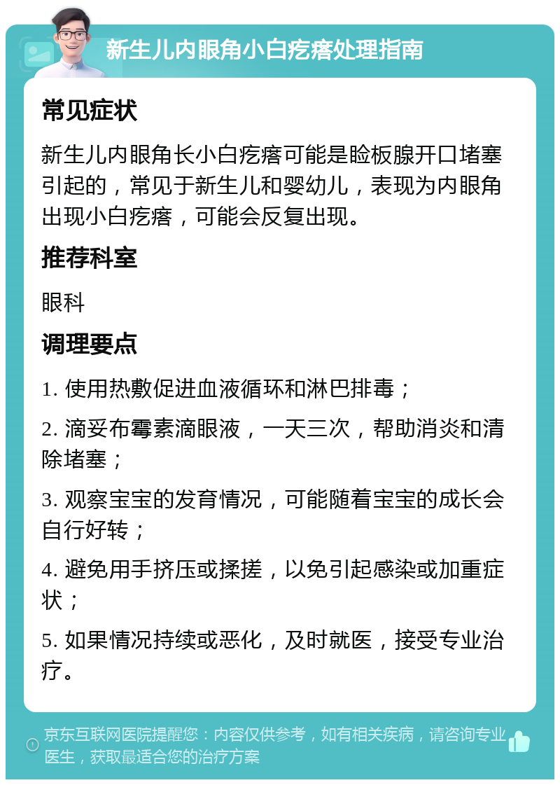 新生儿内眼角小白疙瘩处理指南 常见症状 新生儿内眼角长小白疙瘩可能是睑板腺开口堵塞引起的，常见于新生儿和婴幼儿，表现为内眼角出现小白疙瘩，可能会反复出现。 推荐科室 眼科 调理要点 1. 使用热敷促进血液循环和淋巴排毒； 2. 滴妥布霉素滴眼液，一天三次，帮助消炎和清除堵塞； 3. 观察宝宝的发育情况，可能随着宝宝的成长会自行好转； 4. 避免用手挤压或揉搓，以免引起感染或加重症状； 5. 如果情况持续或恶化，及时就医，接受专业治疗。