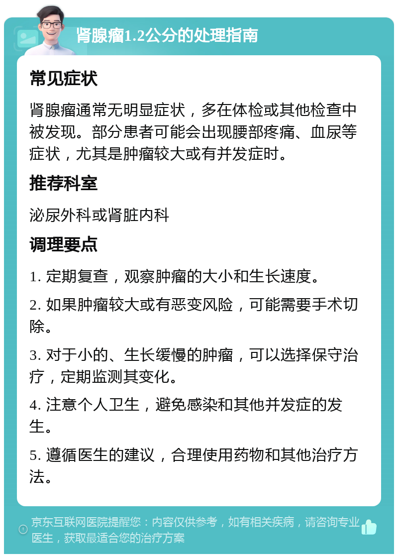 肾腺瘤1.2公分的处理指南 常见症状 肾腺瘤通常无明显症状，多在体检或其他检查中被发现。部分患者可能会出现腰部疼痛、血尿等症状，尤其是肿瘤较大或有并发症时。 推荐科室 泌尿外科或肾脏内科 调理要点 1. 定期复查，观察肿瘤的大小和生长速度。 2. 如果肿瘤较大或有恶变风险，可能需要手术切除。 3. 对于小的、生长缓慢的肿瘤，可以选择保守治疗，定期监测其变化。 4. 注意个人卫生，避免感染和其他并发症的发生。 5. 遵循医生的建议，合理使用药物和其他治疗方法。