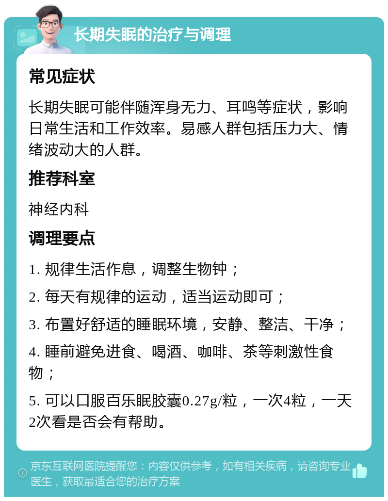 长期失眠的治疗与调理 常见症状 长期失眠可能伴随浑身无力、耳鸣等症状，影响日常生活和工作效率。易感人群包括压力大、情绪波动大的人群。 推荐科室 神经内科 调理要点 1. 规律生活作息，调整生物钟； 2. 每天有规律的运动，适当运动即可； 3. 布置好舒适的睡眠环境，安静、整洁、干净； 4. 睡前避免进食、喝酒、咖啡、茶等刺激性食物； 5. 可以口服百乐眠胶囊0.27g/粒，一次4粒，一天2次看是否会有帮助。