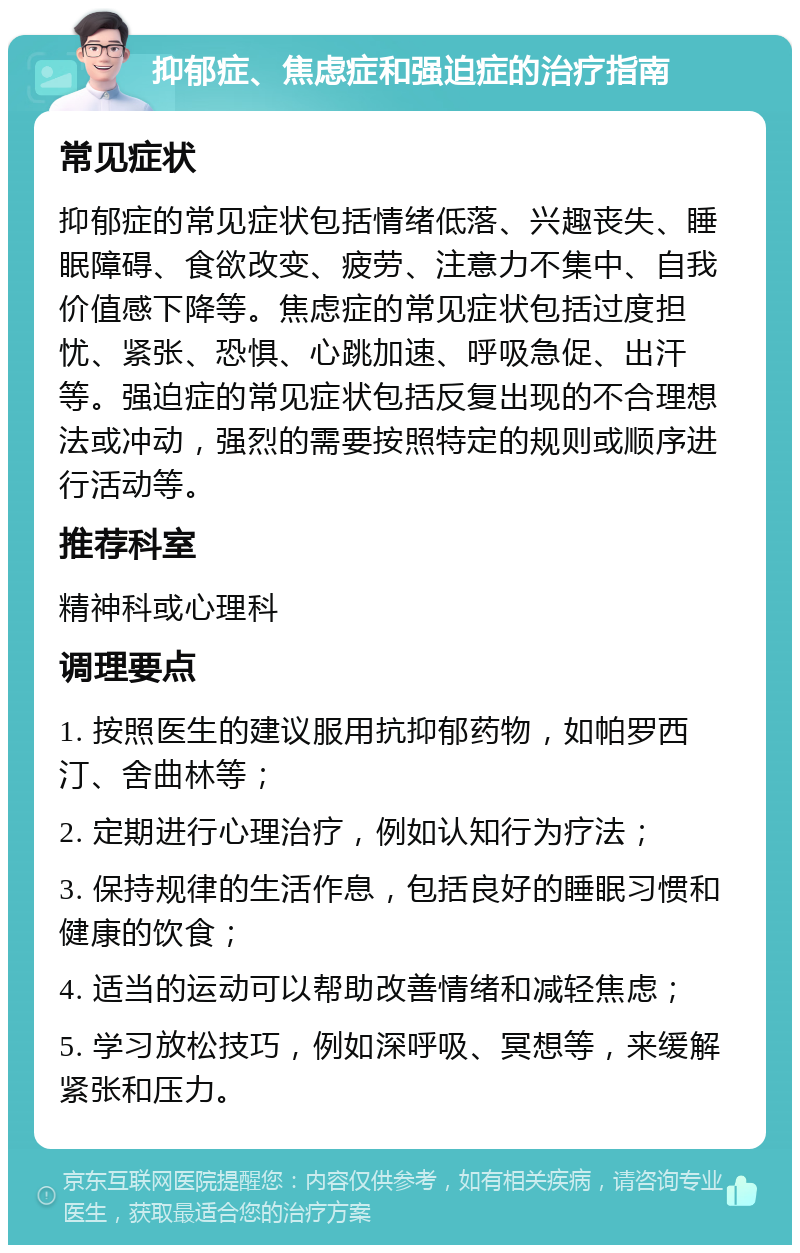 抑郁症、焦虑症和强迫症的治疗指南 常见症状 抑郁症的常见症状包括情绪低落、兴趣丧失、睡眠障碍、食欲改变、疲劳、注意力不集中、自我价值感下降等。焦虑症的常见症状包括过度担忧、紧张、恐惧、心跳加速、呼吸急促、出汗等。强迫症的常见症状包括反复出现的不合理想法或冲动，强烈的需要按照特定的规则或顺序进行活动等。 推荐科室 精神科或心理科 调理要点 1. 按照医生的建议服用抗抑郁药物，如帕罗西汀、舍曲林等； 2. 定期进行心理治疗，例如认知行为疗法； 3. 保持规律的生活作息，包括良好的睡眠习惯和健康的饮食； 4. 适当的运动可以帮助改善情绪和减轻焦虑； 5. 学习放松技巧，例如深呼吸、冥想等，来缓解紧张和压力。