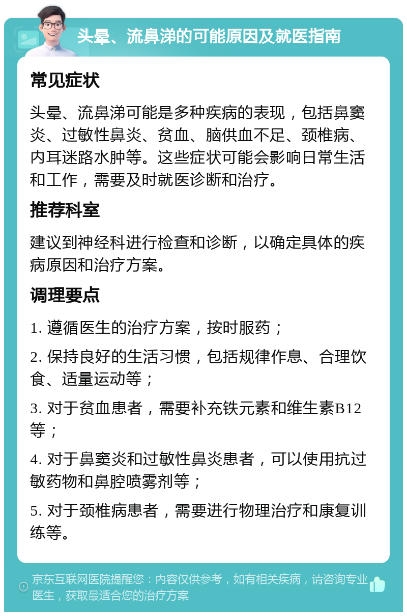 头晕、流鼻涕的可能原因及就医指南 常见症状 头晕、流鼻涕可能是多种疾病的表现，包括鼻窦炎、过敏性鼻炎、贫血、脑供血不足、颈椎病、内耳迷路水肿等。这些症状可能会影响日常生活和工作，需要及时就医诊断和治疗。 推荐科室 建议到神经科进行检查和诊断，以确定具体的疾病原因和治疗方案。 调理要点 1. 遵循医生的治疗方案，按时服药； 2. 保持良好的生活习惯，包括规律作息、合理饮食、适量运动等； 3. 对于贫血患者，需要补充铁元素和维生素B12等； 4. 对于鼻窦炎和过敏性鼻炎患者，可以使用抗过敏药物和鼻腔喷雾剂等； 5. 对于颈椎病患者，需要进行物理治疗和康复训练等。