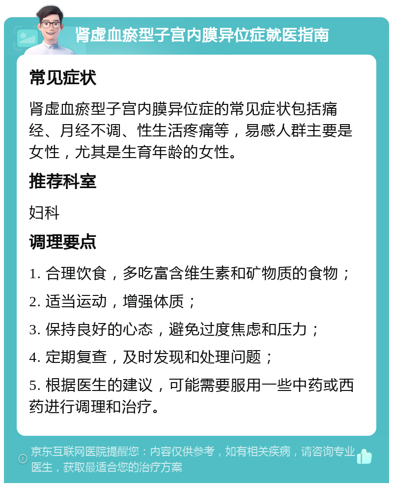 肾虚血瘀型子宫内膜异位症就医指南 常见症状 肾虚血瘀型子宫内膜异位症的常见症状包括痛经、月经不调、性生活疼痛等，易感人群主要是女性，尤其是生育年龄的女性。 推荐科室 妇科 调理要点 1. 合理饮食，多吃富含维生素和矿物质的食物； 2. 适当运动，增强体质； 3. 保持良好的心态，避免过度焦虑和压力； 4. 定期复查，及时发现和处理问题； 5. 根据医生的建议，可能需要服用一些中药或西药进行调理和治疗。