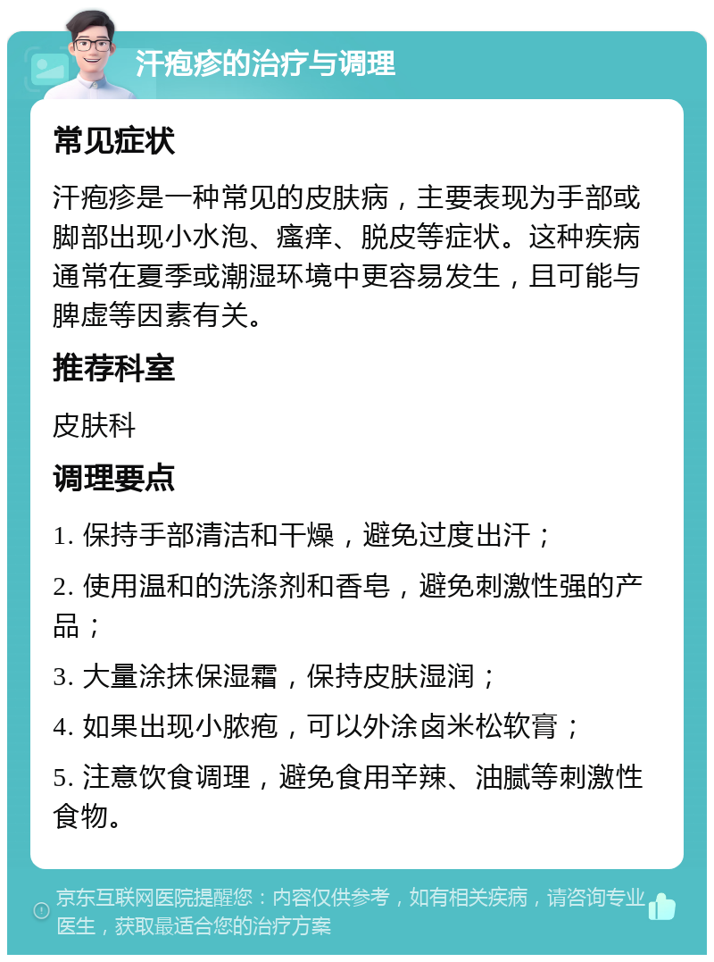 汗疱疹的治疗与调理 常见症状 汗疱疹是一种常见的皮肤病，主要表现为手部或脚部出现小水泡、瘙痒、脱皮等症状。这种疾病通常在夏季或潮湿环境中更容易发生，且可能与脾虚等因素有关。 推荐科室 皮肤科 调理要点 1. 保持手部清洁和干燥，避免过度出汗； 2. 使用温和的洗涤剂和香皂，避免刺激性强的产品； 3. 大量涂抹保湿霜，保持皮肤湿润； 4. 如果出现小脓疱，可以外涂卤米松软膏； 5. 注意饮食调理，避免食用辛辣、油腻等刺激性食物。