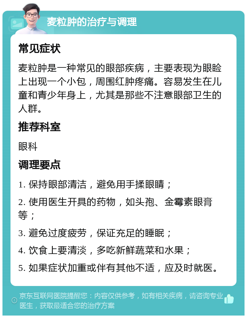 麦粒肿的治疗与调理 常见症状 麦粒肿是一种常见的眼部疾病，主要表现为眼睑上出现一个小包，周围红肿疼痛。容易发生在儿童和青少年身上，尤其是那些不注意眼部卫生的人群。 推荐科室 眼科 调理要点 1. 保持眼部清洁，避免用手揉眼睛； 2. 使用医生开具的药物，如头孢、金霉素眼膏等； 3. 避免过度疲劳，保证充足的睡眠； 4. 饮食上要清淡，多吃新鲜蔬菜和水果； 5. 如果症状加重或伴有其他不适，应及时就医。