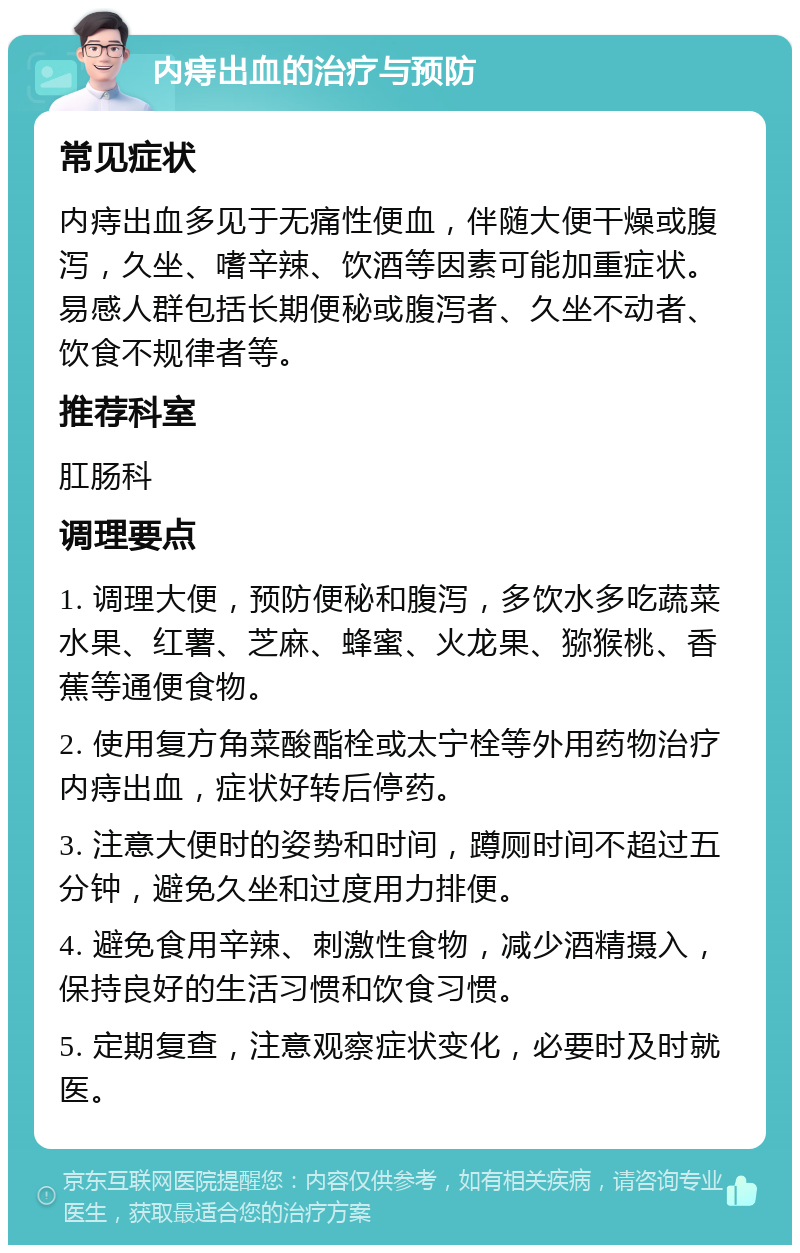 内痔出血的治疗与预防 常见症状 内痔出血多见于无痛性便血，伴随大便干燥或腹泻，久坐、嗜辛辣、饮酒等因素可能加重症状。易感人群包括长期便秘或腹泻者、久坐不动者、饮食不规律者等。 推荐科室 肛肠科 调理要点 1. 调理大便，预防便秘和腹泻，多饮水多吃蔬菜水果、红薯、芝麻、蜂蜜、火龙果、猕猴桃、香蕉等通便食物。 2. 使用复方角菜酸酯栓或太宁栓等外用药物治疗内痔出血，症状好转后停药。 3. 注意大便时的姿势和时间，蹲厕时间不超过五分钟，避免久坐和过度用力排便。 4. 避免食用辛辣、刺激性食物，减少酒精摄入，保持良好的生活习惯和饮食习惯。 5. 定期复查，注意观察症状变化，必要时及时就医。