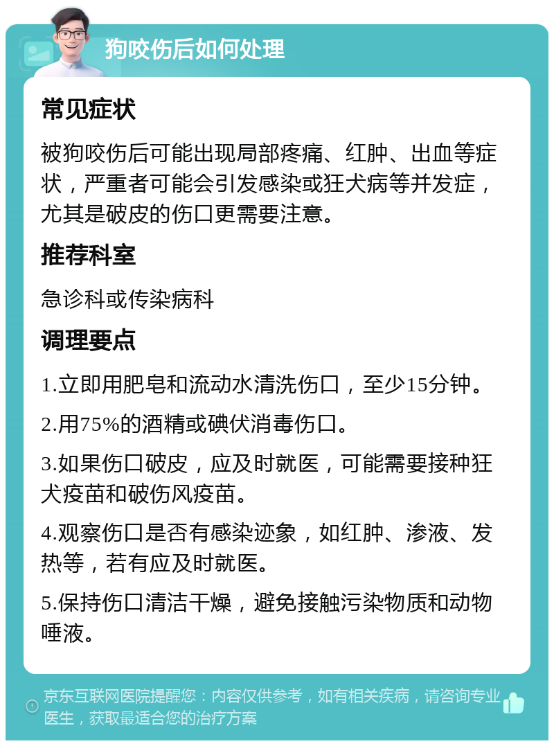 狗咬伤后如何处理 常见症状 被狗咬伤后可能出现局部疼痛、红肿、出血等症状，严重者可能会引发感染或狂犬病等并发症，尤其是破皮的伤口更需要注意。 推荐科室 急诊科或传染病科 调理要点 1.立即用肥皂和流动水清洗伤口，至少15分钟。 2.用75%的酒精或碘伏消毒伤口。 3.如果伤口破皮，应及时就医，可能需要接种狂犬疫苗和破伤风疫苗。 4.观察伤口是否有感染迹象，如红肿、渗液、发热等，若有应及时就医。 5.保持伤口清洁干燥，避免接触污染物质和动物唾液。