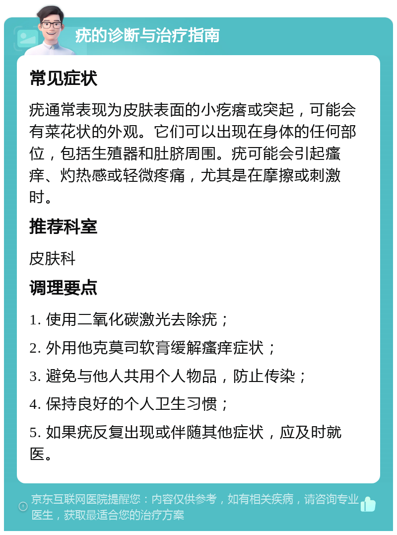 疣的诊断与治疗指南 常见症状 疣通常表现为皮肤表面的小疙瘩或突起，可能会有菜花状的外观。它们可以出现在身体的任何部位，包括生殖器和肚脐周围。疣可能会引起瘙痒、灼热感或轻微疼痛，尤其是在摩擦或刺激时。 推荐科室 皮肤科 调理要点 1. 使用二氧化碳激光去除疣； 2. 外用他克莫司软膏缓解瘙痒症状； 3. 避免与他人共用个人物品，防止传染； 4. 保持良好的个人卫生习惯； 5. 如果疣反复出现或伴随其他症状，应及时就医。