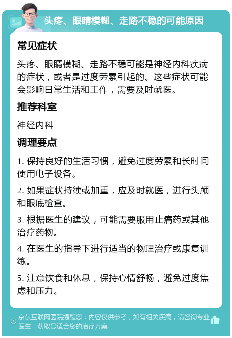 头疼、眼睛模糊、走路不稳的可能原因 常见症状 头疼、眼睛模糊、走路不稳可能是神经内科疾病的症状，或者是过度劳累引起的。这些症状可能会影响日常生活和工作，需要及时就医。 推荐科室 神经内科 调理要点 1. 保持良好的生活习惯，避免过度劳累和长时间使用电子设备。 2. 如果症状持续或加重，应及时就医，进行头颅和眼底检查。 3. 根据医生的建议，可能需要服用止痛药或其他治疗药物。 4. 在医生的指导下进行适当的物理治疗或康复训练。 5. 注意饮食和休息，保持心情舒畅，避免过度焦虑和压力。