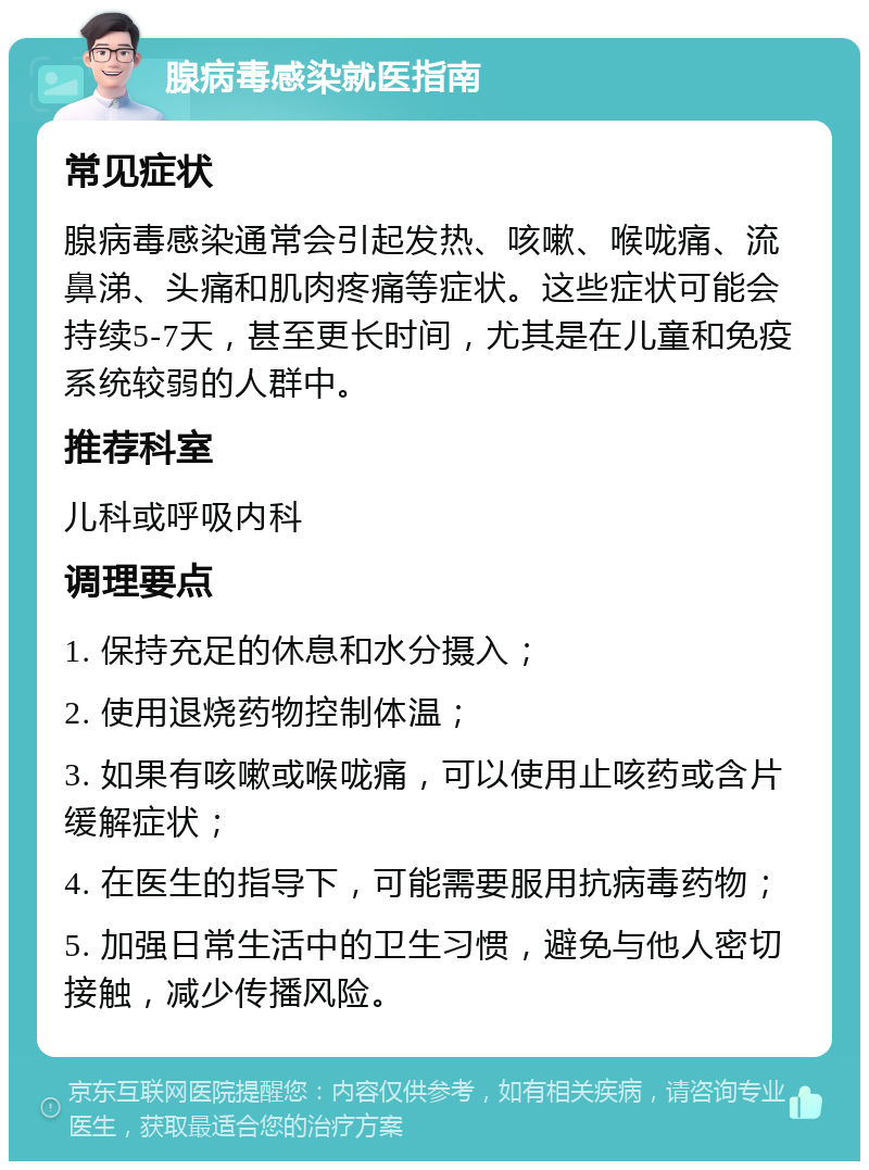 腺病毒感染就医指南 常见症状 腺病毒感染通常会引起发热、咳嗽、喉咙痛、流鼻涕、头痛和肌肉疼痛等症状。这些症状可能会持续5-7天，甚至更长时间，尤其是在儿童和免疫系统较弱的人群中。 推荐科室 儿科或呼吸内科 调理要点 1. 保持充足的休息和水分摄入； 2. 使用退烧药物控制体温； 3. 如果有咳嗽或喉咙痛，可以使用止咳药或含片缓解症状； 4. 在医生的指导下，可能需要服用抗病毒药物； 5. 加强日常生活中的卫生习惯，避免与他人密切接触，减少传播风险。