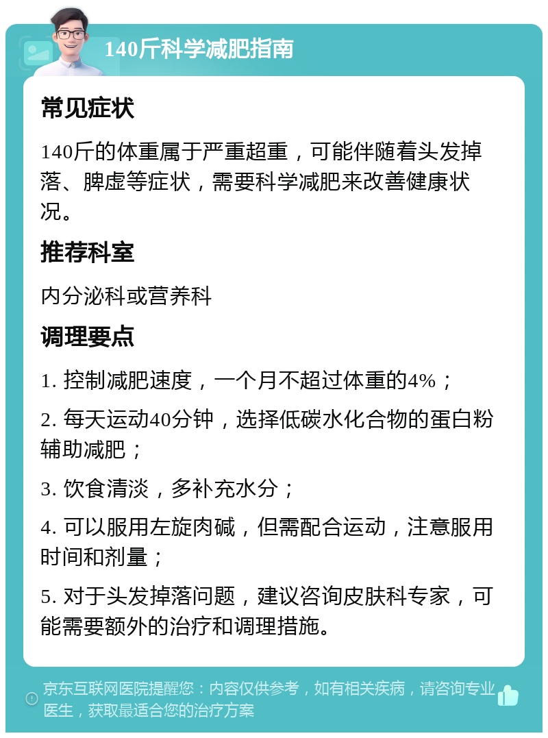 140斤科学减肥指南 常见症状 140斤的体重属于严重超重，可能伴随着头发掉落、脾虚等症状，需要科学减肥来改善健康状况。 推荐科室 内分泌科或营养科 调理要点 1. 控制减肥速度，一个月不超过体重的4%； 2. 每天运动40分钟，选择低碳水化合物的蛋白粉辅助减肥； 3. 饮食清淡，多补充水分； 4. 可以服用左旋肉碱，但需配合运动，注意服用时间和剂量； 5. 对于头发掉落问题，建议咨询皮肤科专家，可能需要额外的治疗和调理措施。