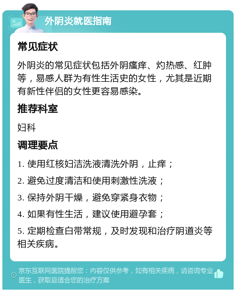 外阴炎就医指南 常见症状 外阴炎的常见症状包括外阴瘙痒、灼热感、红肿等，易感人群为有性生活史的女性，尤其是近期有新性伴侣的女性更容易感染。 推荐科室 妇科 调理要点 1. 使用红核妇洁洗液清洗外阴，止痒； 2. 避免过度清洁和使用刺激性洗液； 3. 保持外阴干燥，避免穿紧身衣物； 4. 如果有性生活，建议使用避孕套； 5. 定期检查白带常规，及时发现和治疗阴道炎等相关疾病。