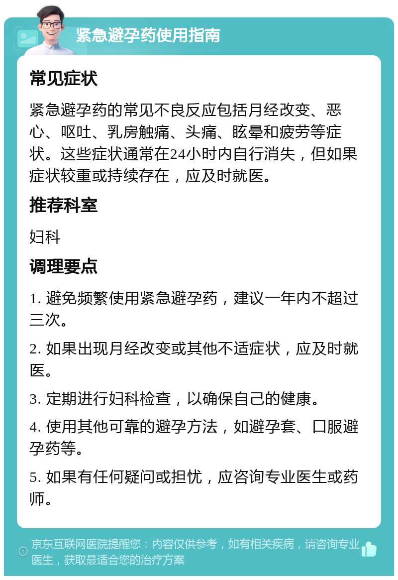 紧急避孕药使用指南 常见症状 紧急避孕药的常见不良反应包括月经改变、恶心、呕吐、乳房触痛、头痛、眩晕和疲劳等症状。这些症状通常在24小时内自行消失，但如果症状较重或持续存在，应及时就医。 推荐科室 妇科 调理要点 1. 避免频繁使用紧急避孕药，建议一年内不超过三次。 2. 如果出现月经改变或其他不适症状，应及时就医。 3. 定期进行妇科检查，以确保自己的健康。 4. 使用其他可靠的避孕方法，如避孕套、口服避孕药等。 5. 如果有任何疑问或担忧，应咨询专业医生或药师。