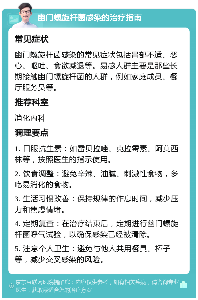 幽门螺旋杆菌感染的治疗指南 常见症状 幽门螺旋杆菌感染的常见症状包括胃部不适、恶心、呕吐、食欲减退等。易感人群主要是那些长期接触幽门螺旋杆菌的人群，例如家庭成员、餐厅服务员等。 推荐科室 消化内科 调理要点 1. 口服抗生素：如雷贝拉唑、克拉霉素、阿莫西林等，按照医生的指示使用。 2. 饮食调整：避免辛辣、油腻、刺激性食物，多吃易消化的食物。 3. 生活习惯改善：保持规律的作息时间，减少压力和焦虑情绪。 4. 定期复查：在治疗结束后，定期进行幽门螺旋杆菌呼气试验，以确保感染已经被清除。 5. 注意个人卫生：避免与他人共用餐具、杯子等，减少交叉感染的风险。