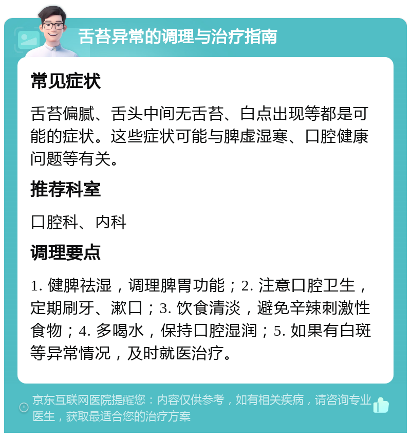 舌苔异常的调理与治疗指南 常见症状 舌苔偏腻、舌头中间无舌苔、白点出现等都是可能的症状。这些症状可能与脾虚湿寒、口腔健康问题等有关。 推荐科室 口腔科、内科 调理要点 1. 健脾祛湿，调理脾胃功能；2. 注意口腔卫生，定期刷牙、漱口；3. 饮食清淡，避免辛辣刺激性食物；4. 多喝水，保持口腔湿润；5. 如果有白斑等异常情况，及时就医治疗。