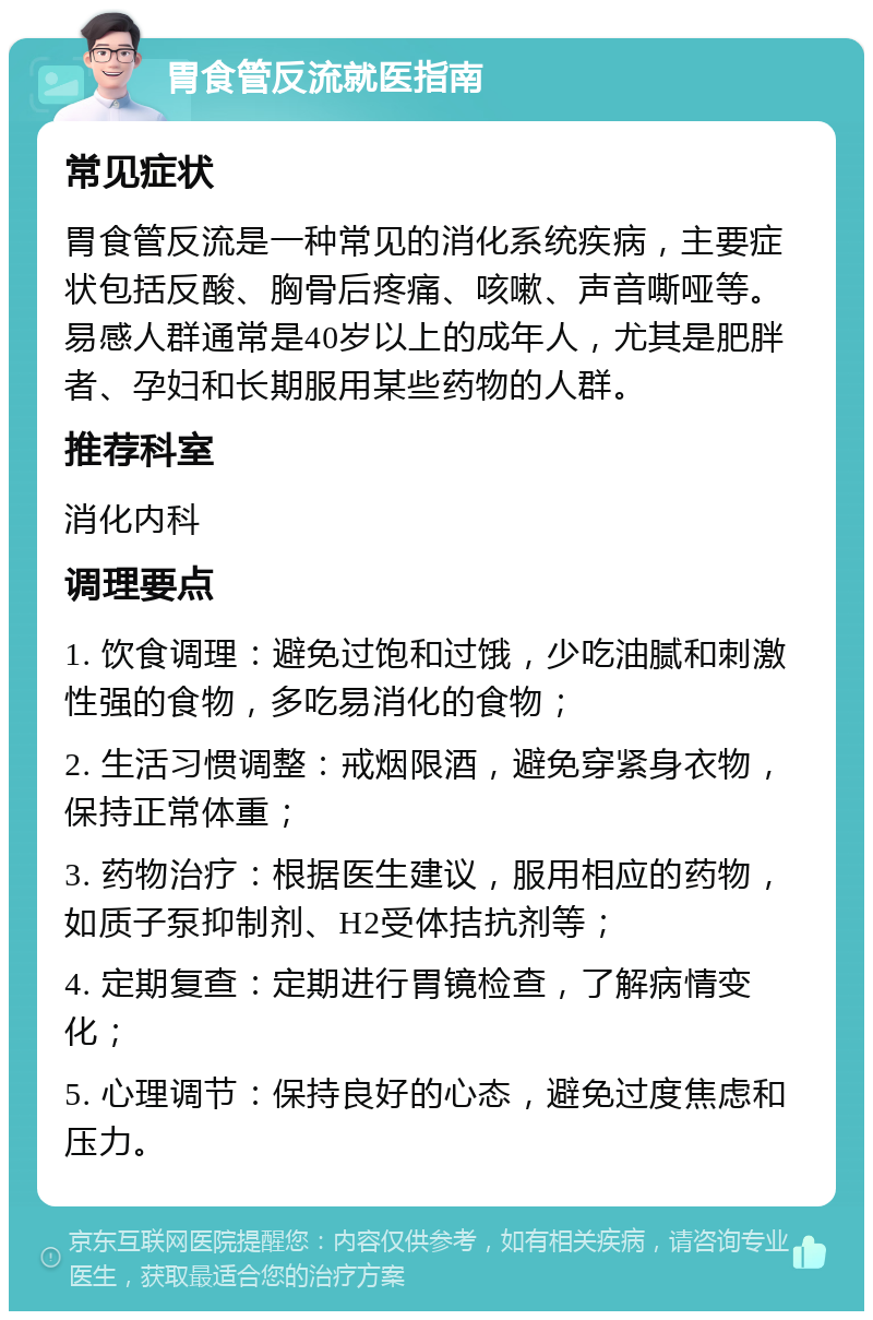 胃食管反流就医指南 常见症状 胃食管反流是一种常见的消化系统疾病，主要症状包括反酸、胸骨后疼痛、咳嗽、声音嘶哑等。易感人群通常是40岁以上的成年人，尤其是肥胖者、孕妇和长期服用某些药物的人群。 推荐科室 消化内科 调理要点 1. 饮食调理：避免过饱和过饿，少吃油腻和刺激性强的食物，多吃易消化的食物； 2. 生活习惯调整：戒烟限酒，避免穿紧身衣物，保持正常体重； 3. 药物治疗：根据医生建议，服用相应的药物，如质子泵抑制剂、H2受体拮抗剂等； 4. 定期复查：定期进行胃镜检查，了解病情变化； 5. 心理调节：保持良好的心态，避免过度焦虑和压力。