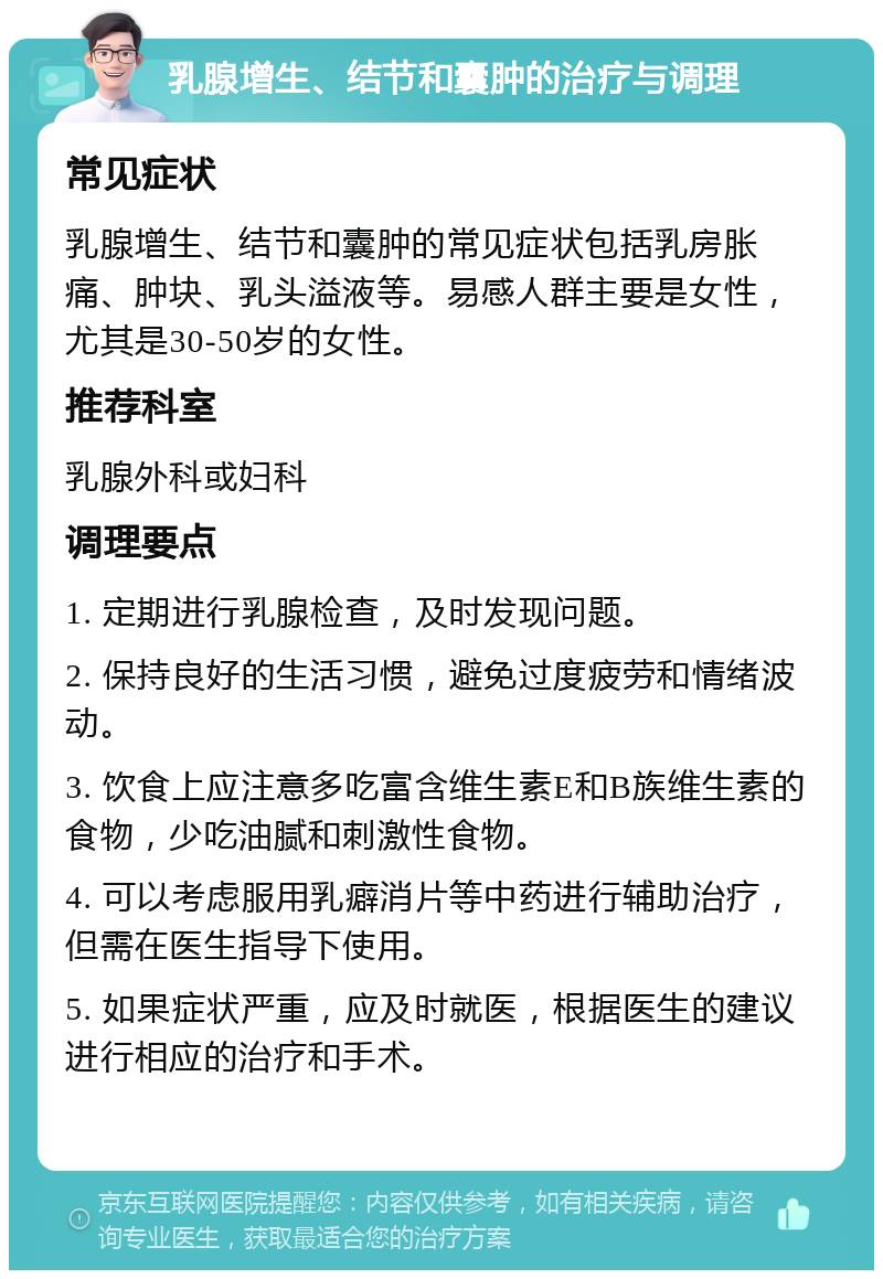 乳腺增生、结节和囊肿的治疗与调理 常见症状 乳腺增生、结节和囊肿的常见症状包括乳房胀痛、肿块、乳头溢液等。易感人群主要是女性，尤其是30-50岁的女性。 推荐科室 乳腺外科或妇科 调理要点 1. 定期进行乳腺检查，及时发现问题。 2. 保持良好的生活习惯，避免过度疲劳和情绪波动。 3. 饮食上应注意多吃富含维生素E和B族维生素的食物，少吃油腻和刺激性食物。 4. 可以考虑服用乳癖消片等中药进行辅助治疗，但需在医生指导下使用。 5. 如果症状严重，应及时就医，根据医生的建议进行相应的治疗和手术。