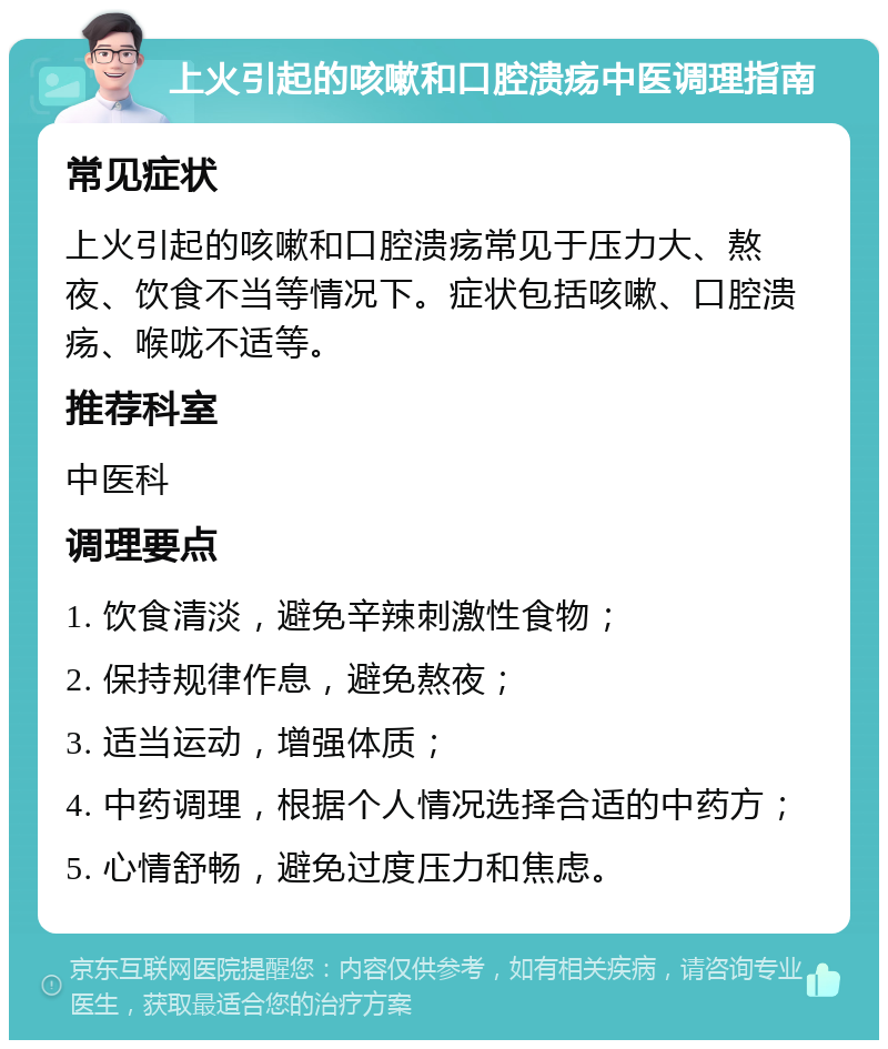 上火引起的咳嗽和口腔溃疡中医调理指南 常见症状 上火引起的咳嗽和口腔溃疡常见于压力大、熬夜、饮食不当等情况下。症状包括咳嗽、口腔溃疡、喉咙不适等。 推荐科室 中医科 调理要点 1. 饮食清淡，避免辛辣刺激性食物； 2. 保持规律作息，避免熬夜； 3. 适当运动，增强体质； 4. 中药调理，根据个人情况选择合适的中药方； 5. 心情舒畅，避免过度压力和焦虑。