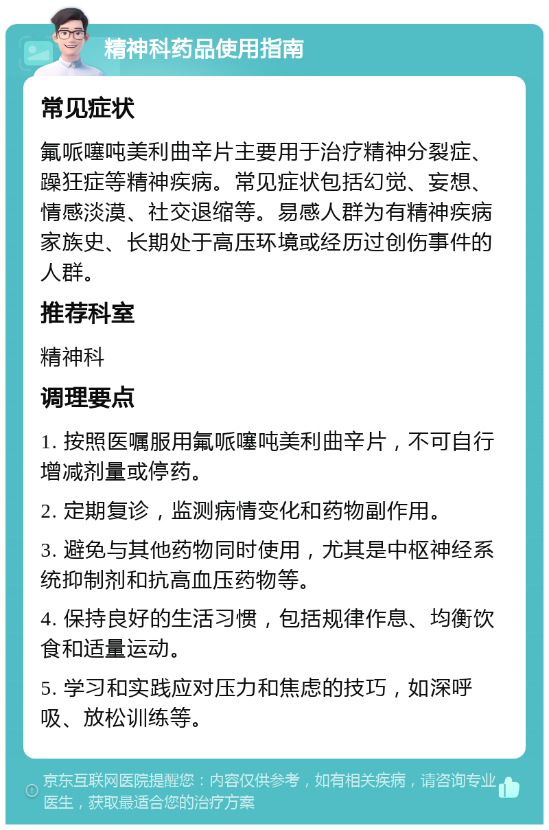 精神科药品使用指南 常见症状 氟哌噻吨美利曲辛片主要用于治疗精神分裂症、躁狂症等精神疾病。常见症状包括幻觉、妄想、情感淡漠、社交退缩等。易感人群为有精神疾病家族史、长期处于高压环境或经历过创伤事件的人群。 推荐科室 精神科 调理要点 1. 按照医嘱服用氟哌噻吨美利曲辛片，不可自行增减剂量或停药。 2. 定期复诊，监测病情变化和药物副作用。 3. 避免与其他药物同时使用，尤其是中枢神经系统抑制剂和抗高血压药物等。 4. 保持良好的生活习惯，包括规律作息、均衡饮食和适量运动。 5. 学习和实践应对压力和焦虑的技巧，如深呼吸、放松训练等。