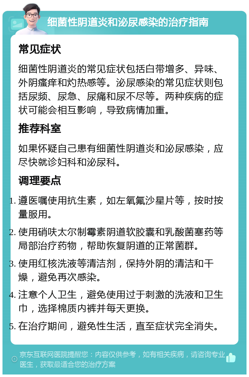 细菌性阴道炎和泌尿感染的治疗指南 常见症状 细菌性阴道炎的常见症状包括白带增多、异味、外阴瘙痒和灼热感等。泌尿感染的常见症状则包括尿频、尿急、尿痛和尿不尽等。两种疾病的症状可能会相互影响，导致病情加重。 推荐科室 如果怀疑自己患有细菌性阴道炎和泌尿感染，应尽快就诊妇科和泌尿科。 调理要点 遵医嘱使用抗生素，如左氧氟沙星片等，按时按量服用。 使用硝呋太尔制霉素阴道软胶囊和乳酸菌塞药等局部治疗药物，帮助恢复阴道的正常菌群。 使用红核洗液等清洁剂，保持外阴的清洁和干燥，避免再次感染。 注意个人卫生，避免使用过于刺激的洗液和卫生巾，选择棉质内裤并每天更换。 在治疗期间，避免性生活，直至症状完全消失。