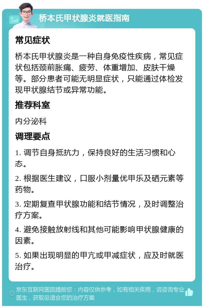 桥本氏甲状腺炎就医指南 常见症状 桥本氏甲状腺炎是一种自身免疫性疾病，常见症状包括颈前胀痛、疲劳、体重增加、皮肤干燥等。部分患者可能无明显症状，只能通过体检发现甲状腺结节或异常功能。 推荐科室 内分泌科 调理要点 1. 调节自身抵抗力，保持良好的生活习惯和心态。 2. 根据医生建议，口服小剂量优甲乐及硒元素等药物。 3. 定期复查甲状腺功能和结节情况，及时调整治疗方案。 4. 避免接触放射线和其他可能影响甲状腺健康的因素。 5. 如果出现明显的甲亢或甲减症状，应及时就医治疗。