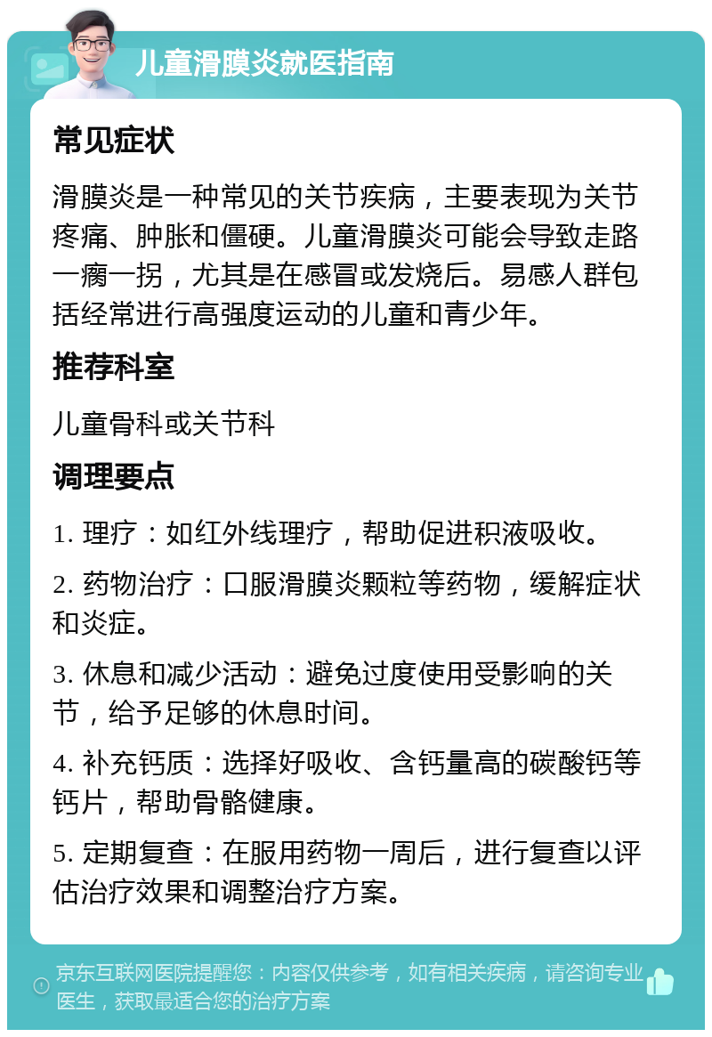 儿童滑膜炎就医指南 常见症状 滑膜炎是一种常见的关节疾病，主要表现为关节疼痛、肿胀和僵硬。儿童滑膜炎可能会导致走路一瘸一拐，尤其是在感冒或发烧后。易感人群包括经常进行高强度运动的儿童和青少年。 推荐科室 儿童骨科或关节科 调理要点 1. 理疗：如红外线理疗，帮助促进积液吸收。 2. 药物治疗：口服滑膜炎颗粒等药物，缓解症状和炎症。 3. 休息和减少活动：避免过度使用受影响的关节，给予足够的休息时间。 4. 补充钙质：选择好吸收、含钙量高的碳酸钙等钙片，帮助骨骼健康。 5. 定期复查：在服用药物一周后，进行复查以评估治疗效果和调整治疗方案。