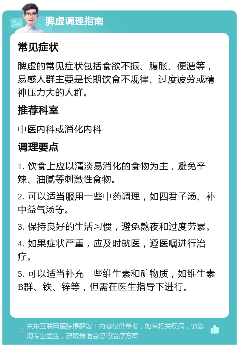 脾虚调理指南 常见症状 脾虚的常见症状包括食欲不振、腹胀、便溏等，易感人群主要是长期饮食不规律、过度疲劳或精神压力大的人群。 推荐科室 中医内科或消化内科 调理要点 1. 饮食上应以清淡易消化的食物为主，避免辛辣、油腻等刺激性食物。 2. 可以适当服用一些中药调理，如四君子汤、补中益气汤等。 3. 保持良好的生活习惯，避免熬夜和过度劳累。 4. 如果症状严重，应及时就医，遵医嘱进行治疗。 5. 可以适当补充一些维生素和矿物质，如维生素B群、铁、锌等，但需在医生指导下进行。