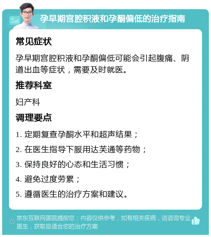 孕早期宫腔积液和孕酮偏低的治疗指南 常见症状 孕早期宫腔积液和孕酮偏低可能会引起腹痛、阴道出血等症状，需要及时就医。 推荐科室 妇产科 调理要点 1. 定期复查孕酮水平和超声结果； 2. 在医生指导下服用达芙通等药物； 3. 保持良好的心态和生活习惯； 4. 避免过度劳累； 5. 遵循医生的治疗方案和建议。