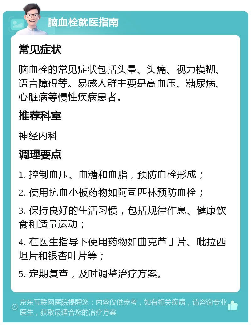 脑血栓就医指南 常见症状 脑血栓的常见症状包括头晕、头痛、视力模糊、语言障碍等。易感人群主要是高血压、糖尿病、心脏病等慢性疾病患者。 推荐科室 神经内科 调理要点 1. 控制血压、血糖和血脂，预防血栓形成； 2. 使用抗血小板药物如阿司匹林预防血栓； 3. 保持良好的生活习惯，包括规律作息、健康饮食和适量运动； 4. 在医生指导下使用药物如曲克芦丁片、吡拉西坦片和银杏叶片等； 5. 定期复查，及时调整治疗方案。