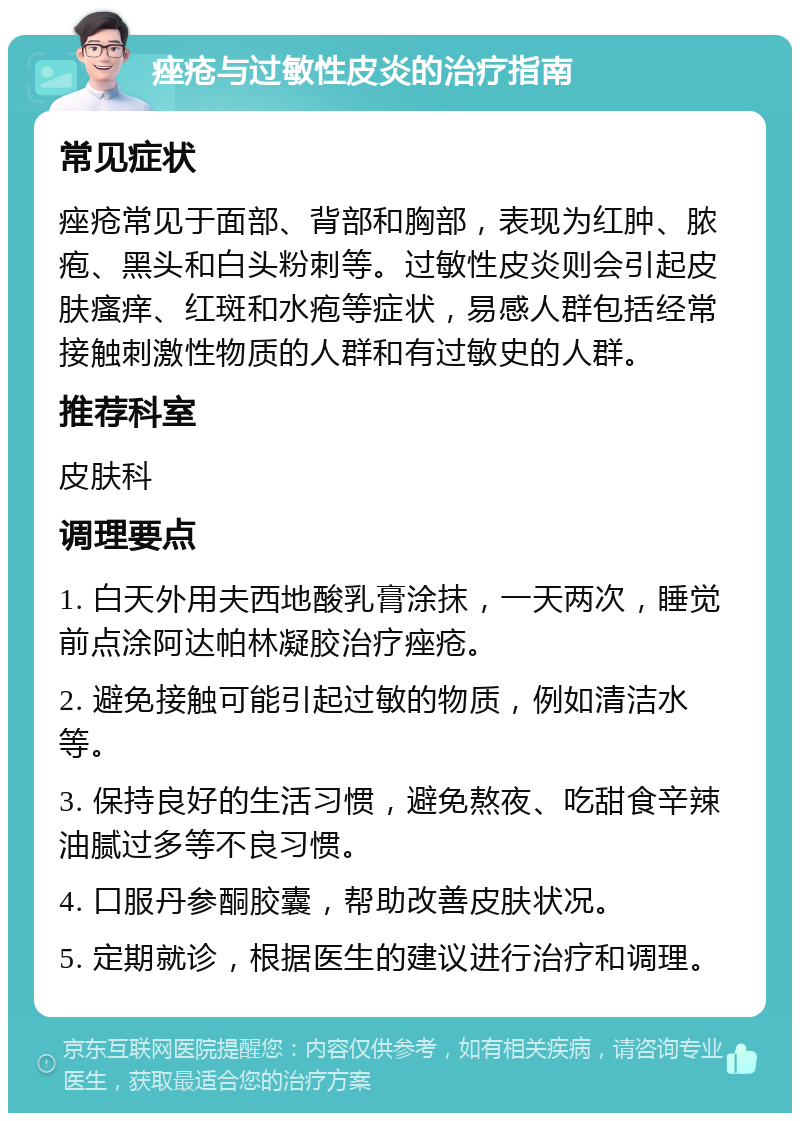 痤疮与过敏性皮炎的治疗指南 常见症状 痤疮常见于面部、背部和胸部，表现为红肿、脓疱、黑头和白头粉刺等。过敏性皮炎则会引起皮肤瘙痒、红斑和水疱等症状，易感人群包括经常接触刺激性物质的人群和有过敏史的人群。 推荐科室 皮肤科 调理要点 1. 白天外用夫西地酸乳膏涂抹，一天两次，睡觉前点涂阿达帕林凝胶治疗痤疮。 2. 避免接触可能引起过敏的物质，例如清洁水等。 3. 保持良好的生活习惯，避免熬夜、吃甜食辛辣油腻过多等不良习惯。 4. 口服丹参酮胶囊，帮助改善皮肤状况。 5. 定期就诊，根据医生的建议进行治疗和调理。