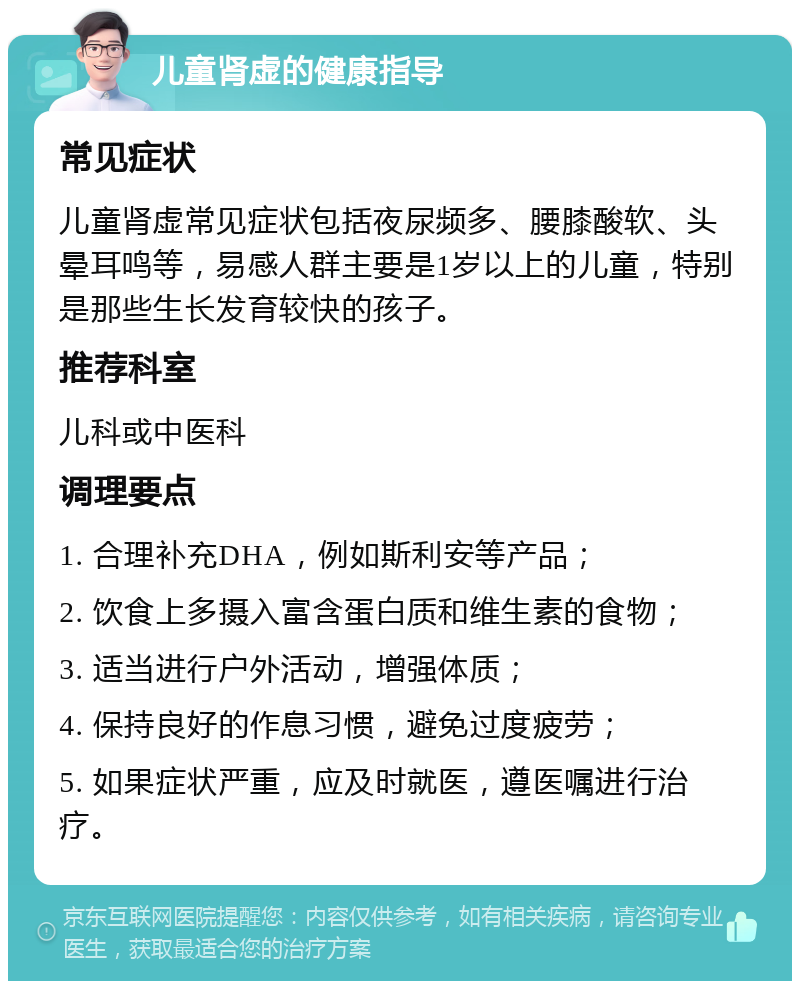 儿童肾虚的健康指导 常见症状 儿童肾虚常见症状包括夜尿频多、腰膝酸软、头晕耳鸣等，易感人群主要是1岁以上的儿童，特别是那些生长发育较快的孩子。 推荐科室 儿科或中医科 调理要点 1. 合理补充DHA，例如斯利安等产品； 2. 饮食上多摄入富含蛋白质和维生素的食物； 3. 适当进行户外活动，增强体质； 4. 保持良好的作息习惯，避免过度疲劳； 5. 如果症状严重，应及时就医，遵医嘱进行治疗。