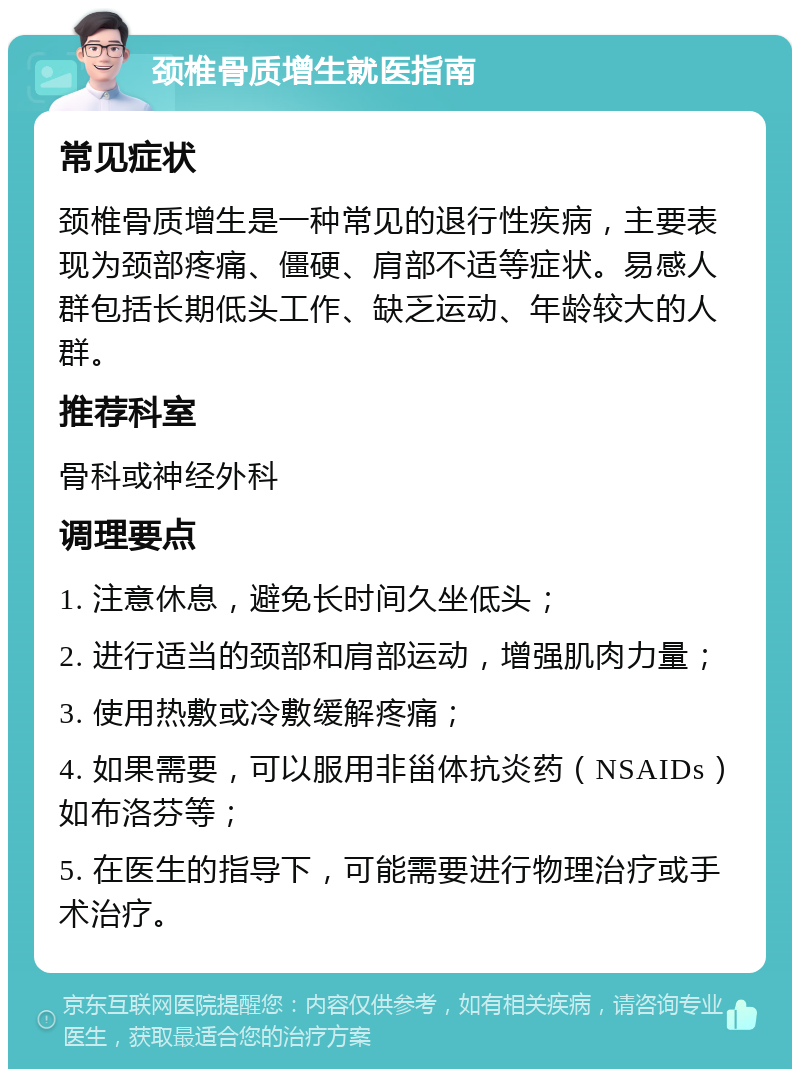 颈椎骨质增生就医指南 常见症状 颈椎骨质增生是一种常见的退行性疾病，主要表现为颈部疼痛、僵硬、肩部不适等症状。易感人群包括长期低头工作、缺乏运动、年龄较大的人群。 推荐科室 骨科或神经外科 调理要点 1. 注意休息，避免长时间久坐低头； 2. 进行适当的颈部和肩部运动，增强肌肉力量； 3. 使用热敷或冷敷缓解疼痛； 4. 如果需要，可以服用非甾体抗炎药（NSAIDs）如布洛芬等； 5. 在医生的指导下，可能需要进行物理治疗或手术治疗。