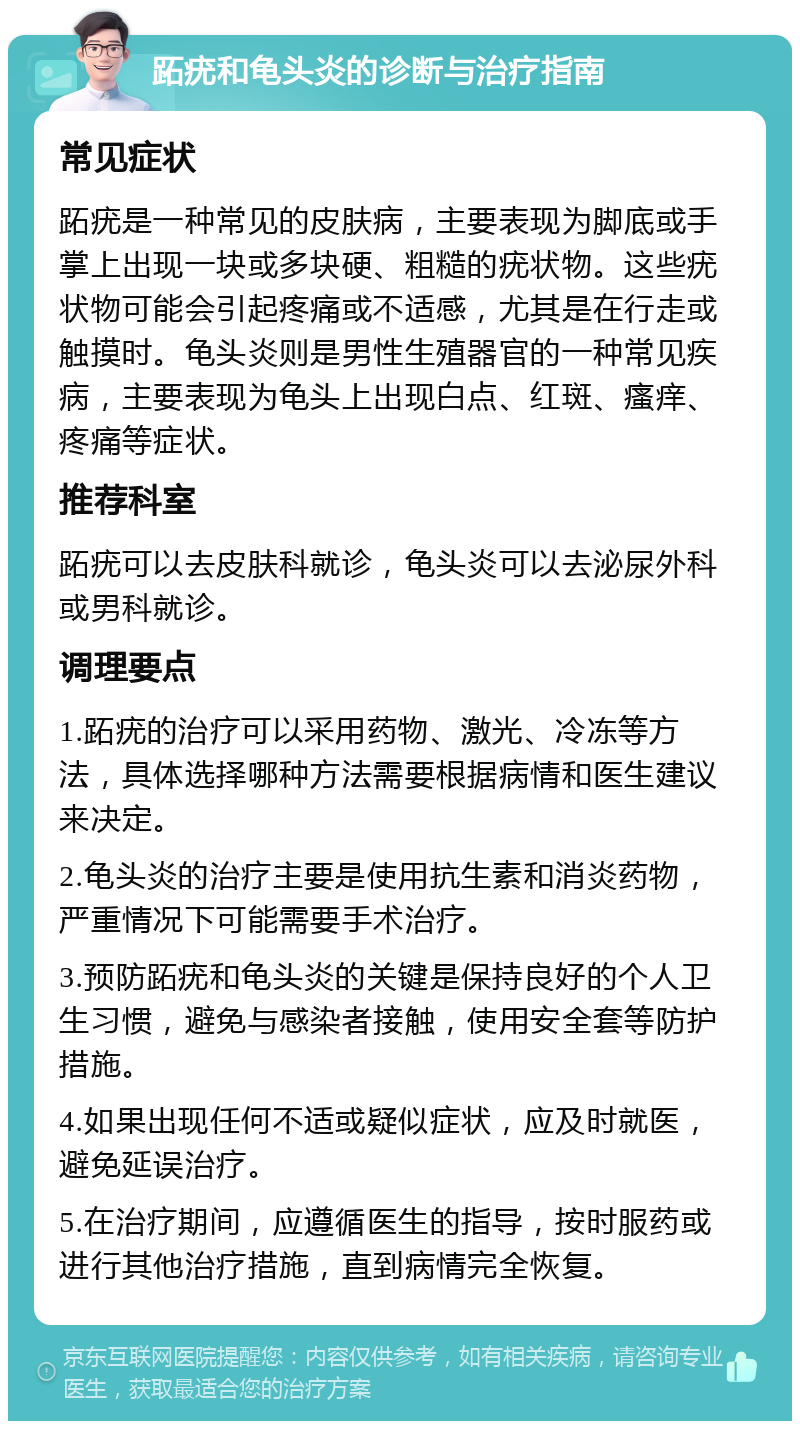 跖疣和龟头炎的诊断与治疗指南 常见症状 跖疣是一种常见的皮肤病，主要表现为脚底或手掌上出现一块或多块硬、粗糙的疣状物。这些疣状物可能会引起疼痛或不适感，尤其是在行走或触摸时。龟头炎则是男性生殖器官的一种常见疾病，主要表现为龟头上出现白点、红斑、瘙痒、疼痛等症状。 推荐科室 跖疣可以去皮肤科就诊，龟头炎可以去泌尿外科或男科就诊。 调理要点 1.跖疣的治疗可以采用药物、激光、冷冻等方法，具体选择哪种方法需要根据病情和医生建议来决定。 2.龟头炎的治疗主要是使用抗生素和消炎药物，严重情况下可能需要手术治疗。 3.预防跖疣和龟头炎的关键是保持良好的个人卫生习惯，避免与感染者接触，使用安全套等防护措施。 4.如果出现任何不适或疑似症状，应及时就医，避免延误治疗。 5.在治疗期间，应遵循医生的指导，按时服药或进行其他治疗措施，直到病情完全恢复。