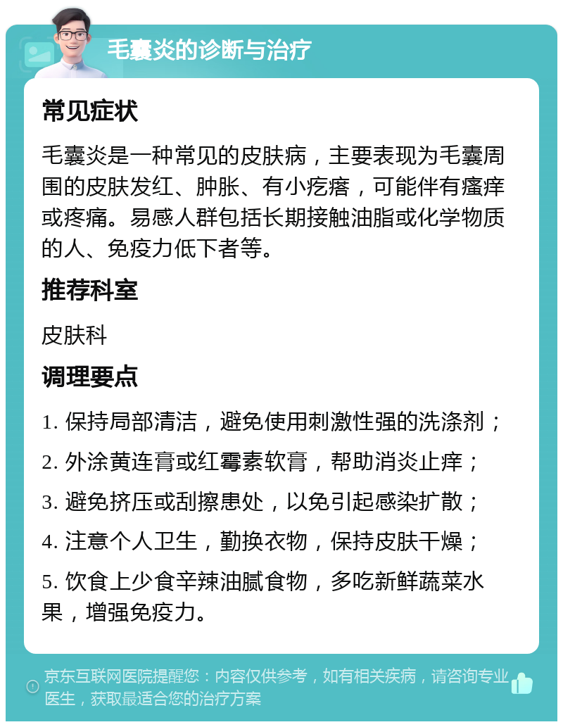 毛囊炎的诊断与治疗 常见症状 毛囊炎是一种常见的皮肤病，主要表现为毛囊周围的皮肤发红、肿胀、有小疙瘩，可能伴有瘙痒或疼痛。易感人群包括长期接触油脂或化学物质的人、免疫力低下者等。 推荐科室 皮肤科 调理要点 1. 保持局部清洁，避免使用刺激性强的洗涤剂； 2. 外涂黄连膏或红霉素软膏，帮助消炎止痒； 3. 避免挤压或刮擦患处，以免引起感染扩散； 4. 注意个人卫生，勤换衣物，保持皮肤干燥； 5. 饮食上少食辛辣油腻食物，多吃新鲜蔬菜水果，增强免疫力。