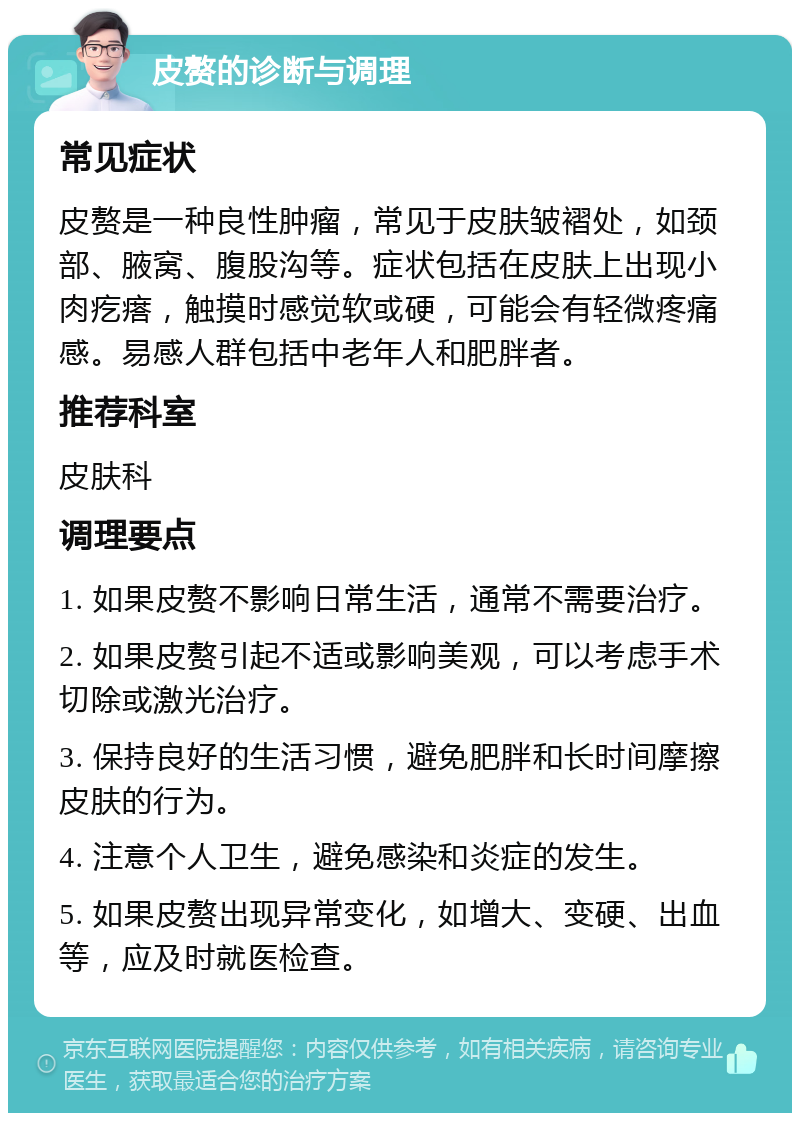 皮赘的诊断与调理 常见症状 皮赘是一种良性肿瘤，常见于皮肤皱褶处，如颈部、腋窝、腹股沟等。症状包括在皮肤上出现小肉疙瘩，触摸时感觉软或硬，可能会有轻微疼痛感。易感人群包括中老年人和肥胖者。 推荐科室 皮肤科 调理要点 1. 如果皮赘不影响日常生活，通常不需要治疗。 2. 如果皮赘引起不适或影响美观，可以考虑手术切除或激光治疗。 3. 保持良好的生活习惯，避免肥胖和长时间摩擦皮肤的行为。 4. 注意个人卫生，避免感染和炎症的发生。 5. 如果皮赘出现异常变化，如增大、变硬、出血等，应及时就医检查。