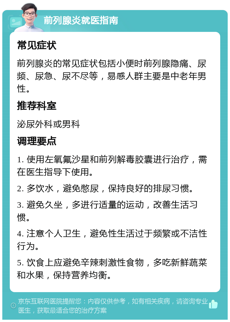 前列腺炎就医指南 常见症状 前列腺炎的常见症状包括小便时前列腺隐痛、尿频、尿急、尿不尽等，易感人群主要是中老年男性。 推荐科室 泌尿外科或男科 调理要点 1. 使用左氧氟沙星和前列解毒胶囊进行治疗，需在医生指导下使用。 2. 多饮水，避免憋尿，保持良好的排尿习惯。 3. 避免久坐，多进行适量的运动，改善生活习惯。 4. 注意个人卫生，避免性生活过于频繁或不洁性行为。 5. 饮食上应避免辛辣刺激性食物，多吃新鲜蔬菜和水果，保持营养均衡。