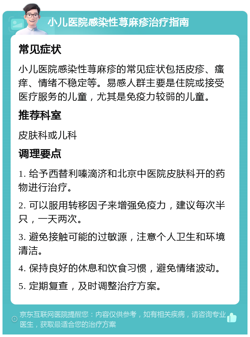 小儿医院感染性荨麻疹治疗指南 常见症状 小儿医院感染性荨麻疹的常见症状包括皮疹、瘙痒、情绪不稳定等。易感人群主要是住院或接受医疗服务的儿童，尤其是免疫力较弱的儿童。 推荐科室 皮肤科或儿科 调理要点 1. 给予西替利嗪滴济和北京中医院皮肤科开的药物进行治疗。 2. 可以服用转移因子来增强免疫力，建议每次半只，一天两次。 3. 避免接触可能的过敏源，注意个人卫生和环境清洁。 4. 保持良好的休息和饮食习惯，避免情绪波动。 5. 定期复查，及时调整治疗方案。