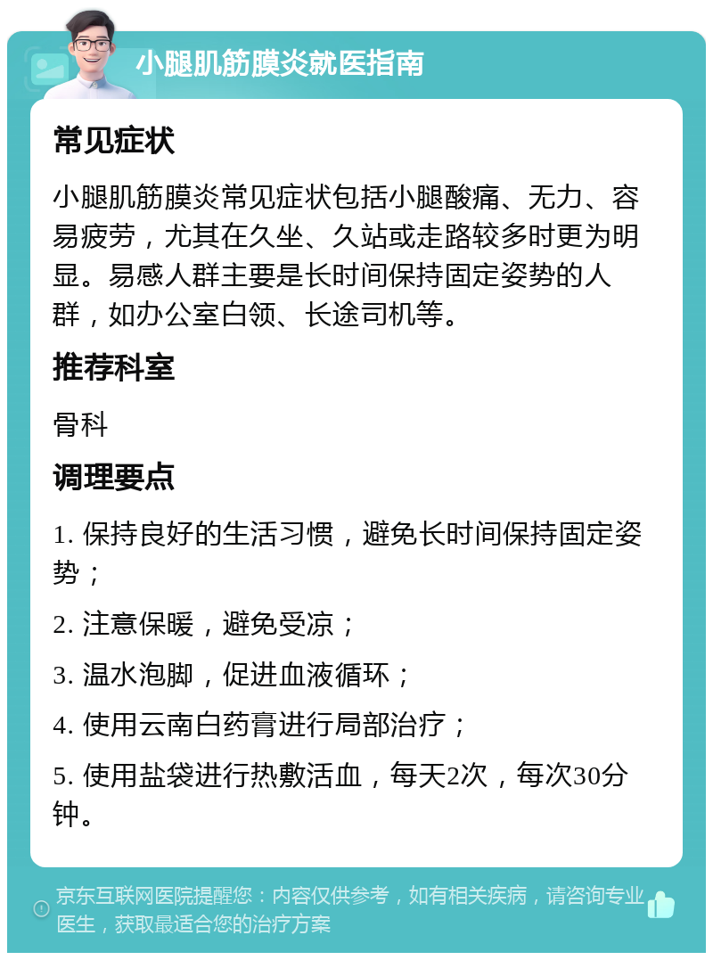 小腿肌筋膜炎就医指南 常见症状 小腿肌筋膜炎常见症状包括小腿酸痛、无力、容易疲劳，尤其在久坐、久站或走路较多时更为明显。易感人群主要是长时间保持固定姿势的人群，如办公室白领、长途司机等。 推荐科室 骨科 调理要点 1. 保持良好的生活习惯，避免长时间保持固定姿势； 2. 注意保暖，避免受凉； 3. 温水泡脚，促进血液循环； 4. 使用云南白药膏进行局部治疗； 5. 使用盐袋进行热敷活血，每天2次，每次30分钟。