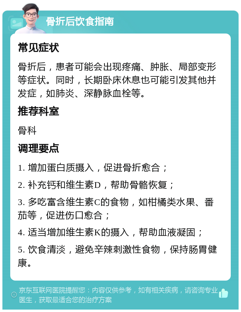 骨折后饮食指南 常见症状 骨折后，患者可能会出现疼痛、肿胀、局部变形等症状。同时，长期卧床休息也可能引发其他并发症，如肺炎、深静脉血栓等。 推荐科室 骨科 调理要点 1. 增加蛋白质摄入，促进骨折愈合； 2. 补充钙和维生素D，帮助骨骼恢复； 3. 多吃富含维生素C的食物，如柑橘类水果、番茄等，促进伤口愈合； 4. 适当增加维生素K的摄入，帮助血液凝固； 5. 饮食清淡，避免辛辣刺激性食物，保持肠胃健康。