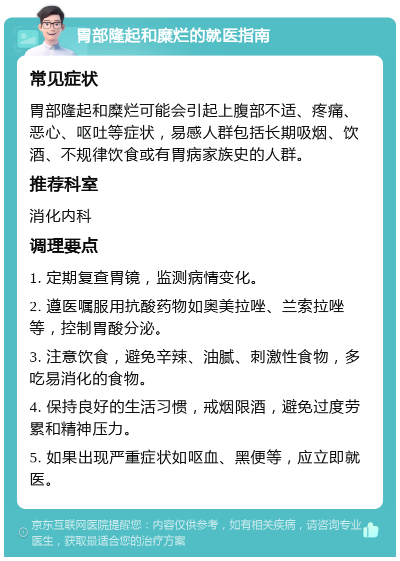 胃部隆起和糜烂的就医指南 常见症状 胃部隆起和糜烂可能会引起上腹部不适、疼痛、恶心、呕吐等症状，易感人群包括长期吸烟、饮酒、不规律饮食或有胃病家族史的人群。 推荐科室 消化内科 调理要点 1. 定期复查胃镜，监测病情变化。 2. 遵医嘱服用抗酸药物如奥美拉唑、兰索拉唑等，控制胃酸分泌。 3. 注意饮食，避免辛辣、油腻、刺激性食物，多吃易消化的食物。 4. 保持良好的生活习惯，戒烟限酒，避免过度劳累和精神压力。 5. 如果出现严重症状如呕血、黑便等，应立即就医。