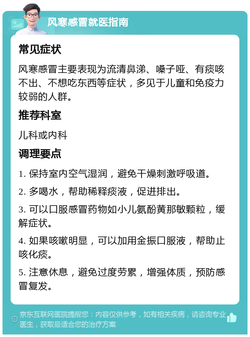 风寒感冒就医指南 常见症状 风寒感冒主要表现为流清鼻涕、嗓子哑、有痰咳不出、不想吃东西等症状，多见于儿童和免疫力较弱的人群。 推荐科室 儿科或内科 调理要点 1. 保持室内空气湿润，避免干燥刺激呼吸道。 2. 多喝水，帮助稀释痰液，促进排出。 3. 可以口服感冒药物如小儿氨酚黄那敏颗粒，缓解症状。 4. 如果咳嗽明显，可以加用金振口服液，帮助止咳化痰。 5. 注意休息，避免过度劳累，增强体质，预防感冒复发。