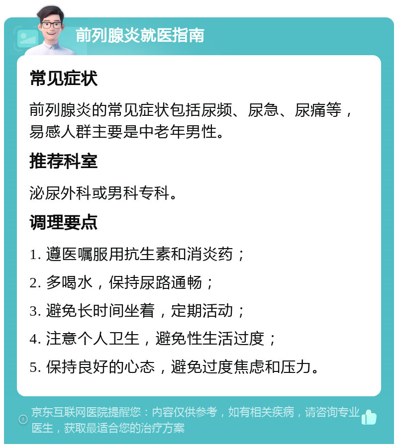 前列腺炎就医指南 常见症状 前列腺炎的常见症状包括尿频、尿急、尿痛等，易感人群主要是中老年男性。 推荐科室 泌尿外科或男科专科。 调理要点 1. 遵医嘱服用抗生素和消炎药； 2. 多喝水，保持尿路通畅； 3. 避免长时间坐着，定期活动； 4. 注意个人卫生，避免性生活过度； 5. 保持良好的心态，避免过度焦虑和压力。